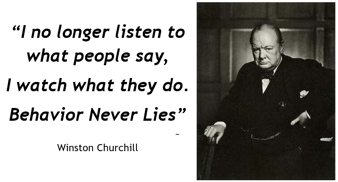 “I no longer listen to what people say, I just watch what they do. Behavior never lies.”  Winston Churchill -1