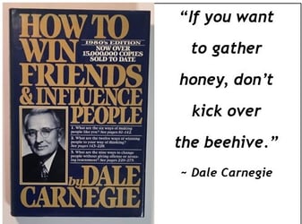 If you want to gather honey, dont kick over the beehive -Dale Carnegie How to Win Friends